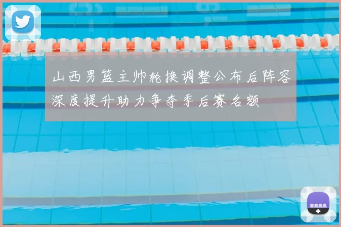 山西男篮主帅轮换调整公布后阵容深度提升助力争夺季后赛名额