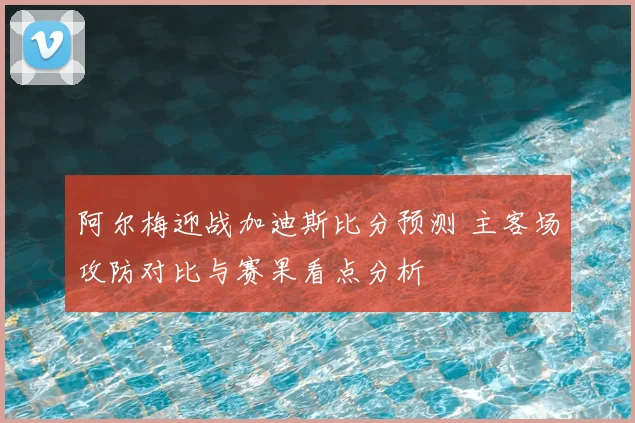 阿尔梅迎战加迪斯比分预测 主客场攻防对比与赛果看点分析