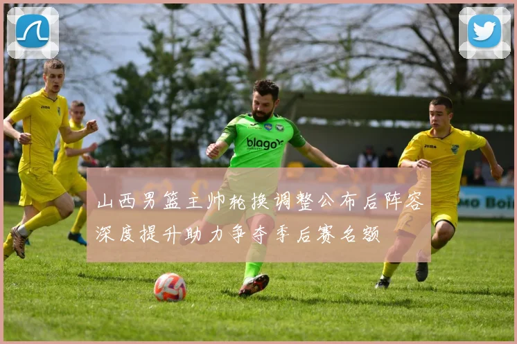 山西男篮主帅轮换调整公布后阵容深度提升助力争夺季后赛名额