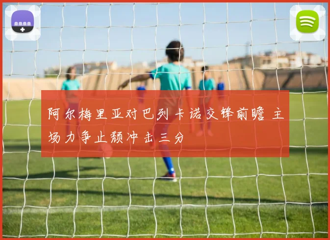 阿尔梅里亚对巴列卡诺交锋前瞻 主场力争止颓冲击三分