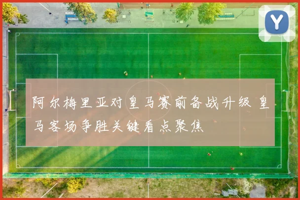 阿尔梅里亚对皇马赛前备战升级 皇马客场争胜关键看点聚焦