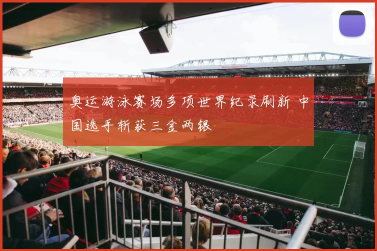 奥运游泳赛场多项世界纪录刷新 中国选手斩获三金两银