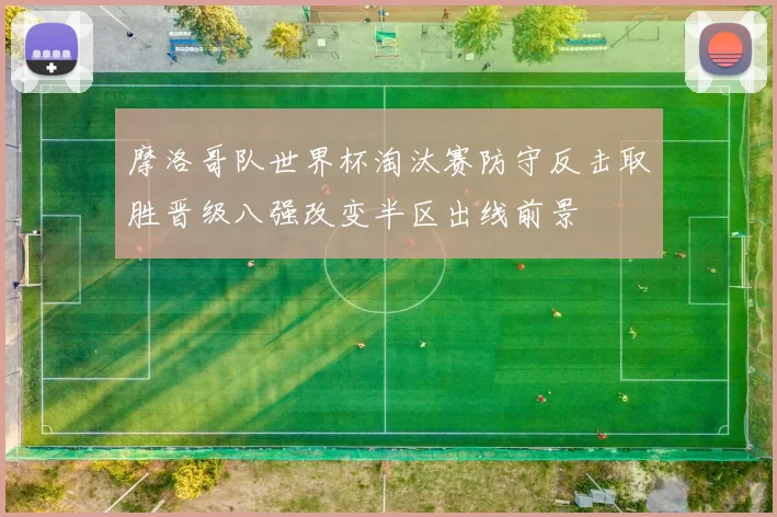 摩洛哥队世界杯淘汰赛防守反击取胜晋级八强改变半区出线前景