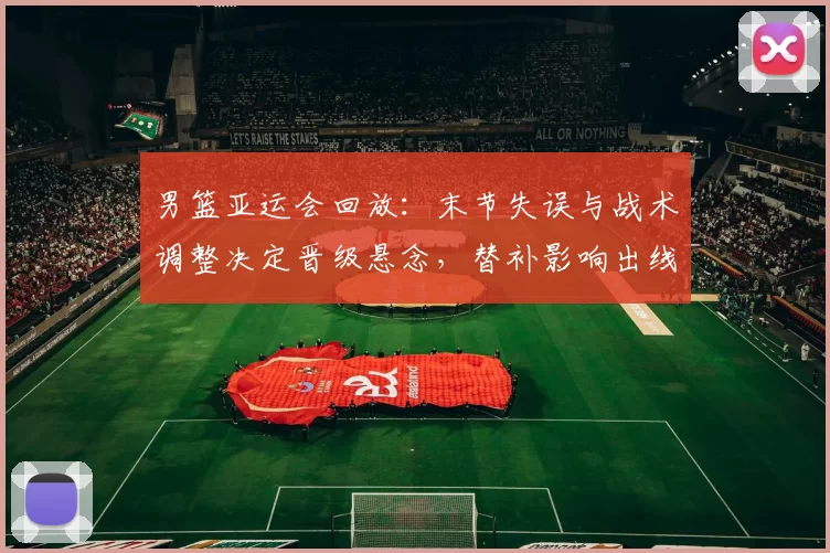 男篮亚运会回放：末节失误与战术调整决定晋级悬念，替补影响出线