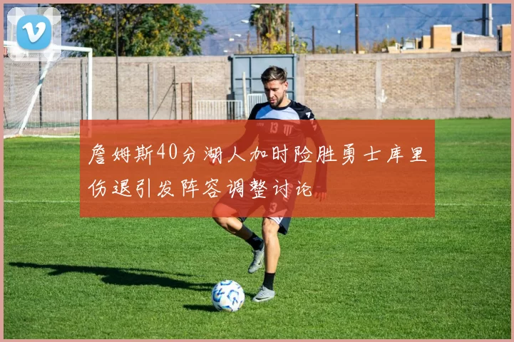 詹姆斯40分湖人加时险胜勇士库里伤退引发阵容调整讨论