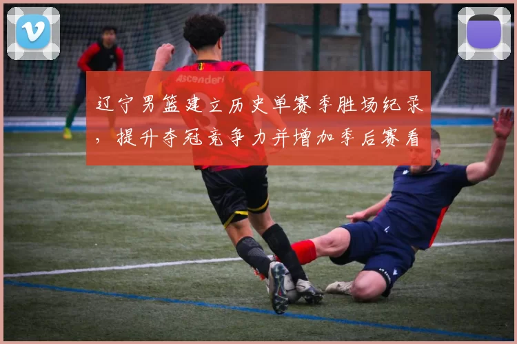 辽宁男篮建立历史单赛季胜场纪录,提升夺冠竞争力并增加季后赛看点