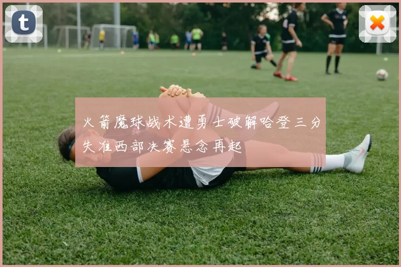 火箭魔球战术遭勇士破解哈登三分失准西部决赛悬念再起